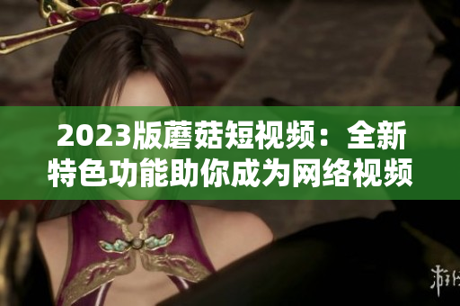2023版蘑菇短视频：全新特色功能助你成为网络视频制作达人！