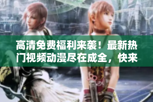 高清免费福利来袭！最新热门视频动漫尽在成全，快来观看吧！