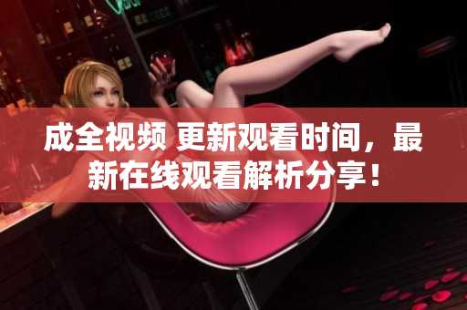 成全视频 更新观看时间，最新在线观看解析分享！
