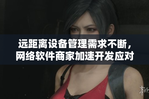 远距离设备管理需求不断，网络软件商家加速开发应对