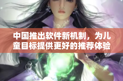 中国推出软件新机制，为儿童目标提供更好的推荐体验