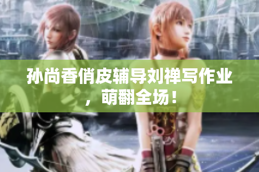 孙尚香俏皮辅导刘禅写作业，萌翻全场！