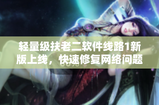 轻量级扶老二软件线路1新版上线，快速修复网络问题