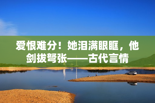 爱恨难分！她泪满眼眶，他剑拔弩张——古代言情