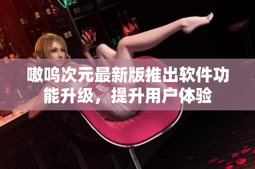嗷呜次元最新版推出软件功能升级，提升用户体验
