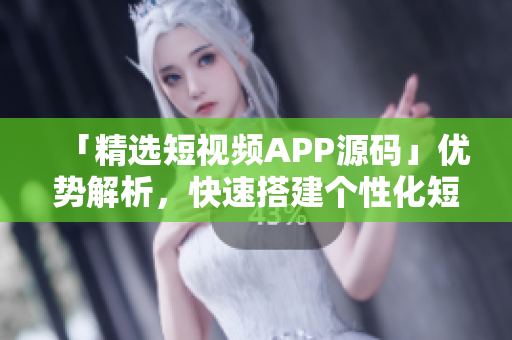 「精选短视频APP源码」优势解析，快速搭建个性化短视频平台