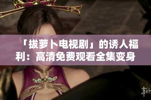 「拔萝卜电视剧」的诱人福利：高清免费观看全集变身软件实用指南