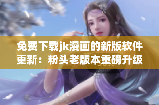 免费下载jk漫画的新版软件更新：粉头老版本重磅升级！