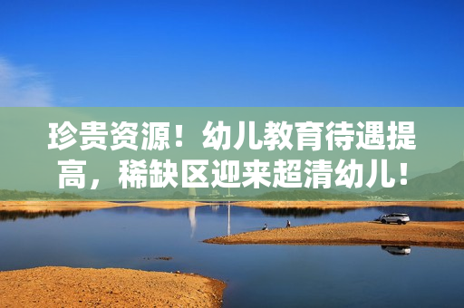 珍贵资源！幼儿教育待遇提高，稀缺区迎来超清幼儿！