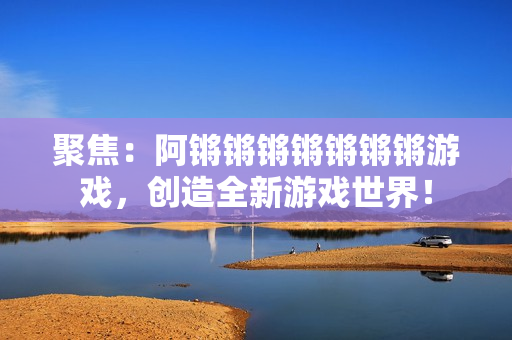 聚焦：阿锵锵锵锵锵锵锵游戏，创造全新游戏世界！