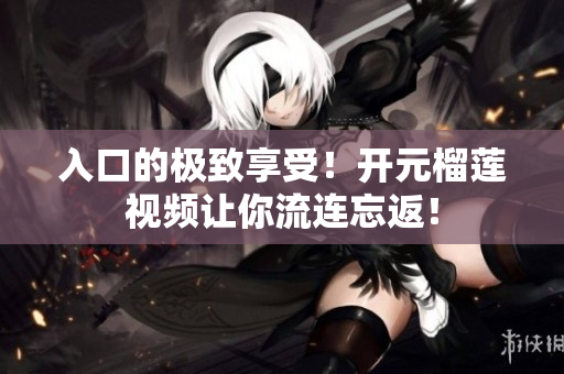 入口的极致享受！开元榴莲视频让你流连忘返！
