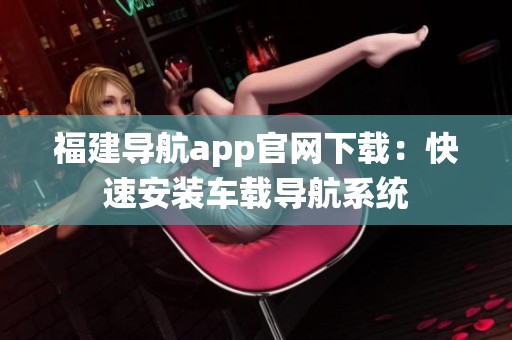 福建导航app官网下载：快速安装车载导航系统