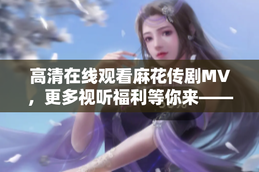 高清在线观看麻花传剧MV，更多视听福利等你来——软件分享