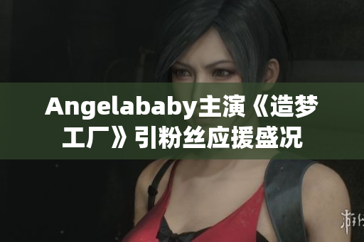 Angelababy主演《造梦工厂》引粉丝应援盛况