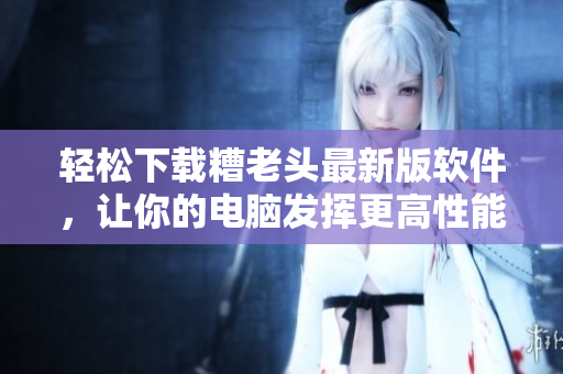 轻松下载糟老头最新版软件，让你的电脑发挥更高性能