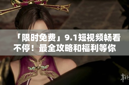 「限时免费」9.1短视频畅看不停！最全攻略和福利等你来！