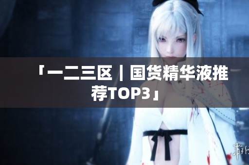 「一二三区｜国货精华液推荐TOP3」