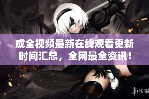 成全视频最新在线观看更新时间汇总，全网最全资讯！