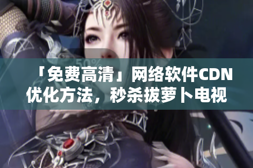 「免费高清」网络软件CDN优化方法，秒杀拔萝卜电视剧！