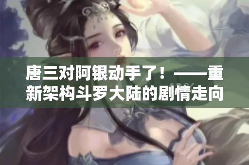 唐三对阿银动手了！——重新架构斗罗大陆的剧情走向