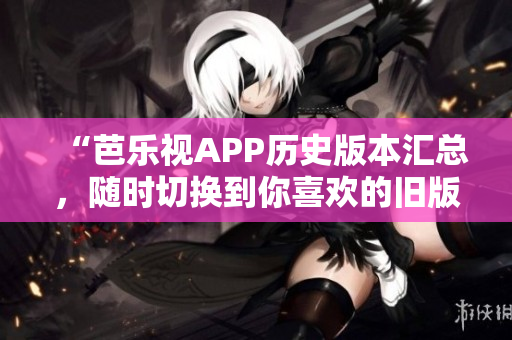 “芭乐视APP历史版本汇总，随时切换到你喜欢的旧版！”
