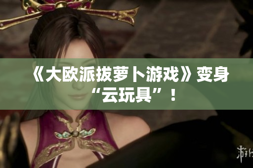 《大欧派拔萝卜游戏》变身“云玩具”！