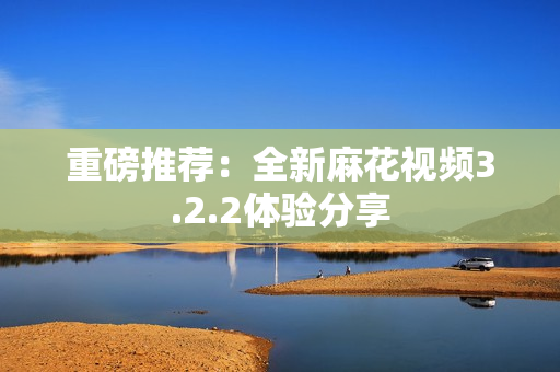 重磅推荐：全新麻花视频3.2.2体验分享