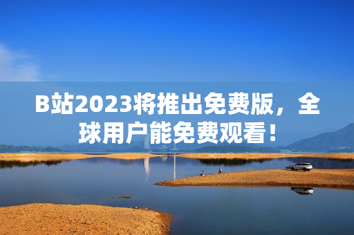 B站2023将推出免费版，全球用户能免费观看！