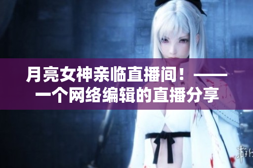 月亮女神亲临直播间！——一个网络编辑的直播分享