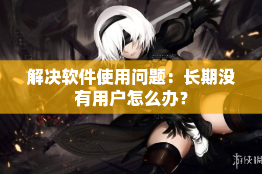 解决软件使用问题：长期没有用户怎么办？