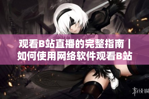 观看B站直播的完整指南｜如何使用网络软件观看B站直播