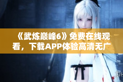 《武炼巅峰6》免费在线观看，下载APP体验高清无广告阅读！