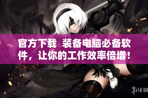官方下载  装备电脑必备软件，让你的工作效率倍增！