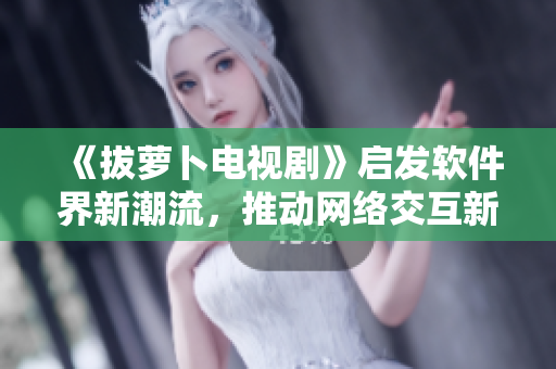 《拔萝卜电视剧》启发软件界新潮流，推动网络交互新发展