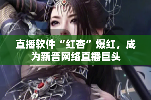 直播软件“红杏”爆红，成为新晋网络直播巨头