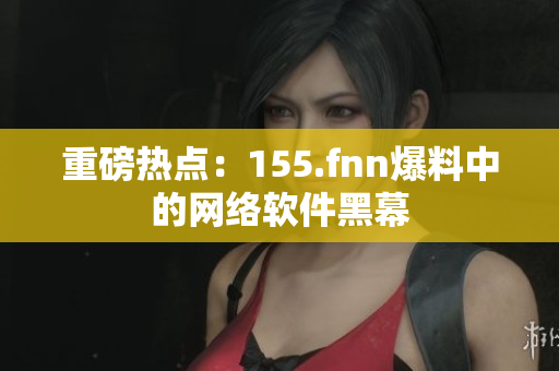 重磅热点：155.fnn爆料中的网络软件黑幕
