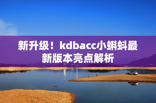 新升级！kdbacc小蝌蚪最新版本亮点解析