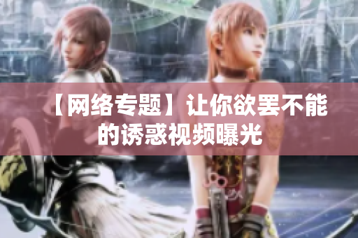 【网络专题】让你欲罢不能的诱惑视频曝光