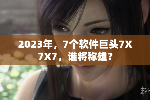 2023年，7个软件巨头7X7X7，谁将称雄？