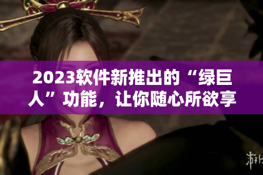 2023软件新推出的“绿巨人”功能，让你随心所欲享受高效操作