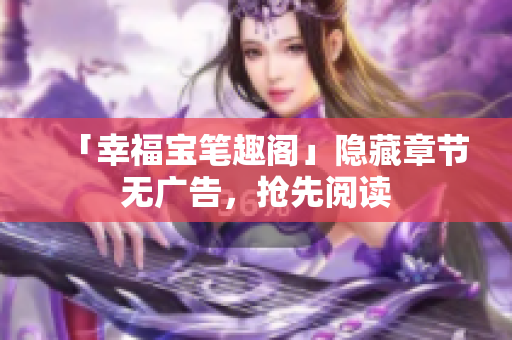 「幸福宝笔趣阁」隐藏章节无广告，抢先阅读
