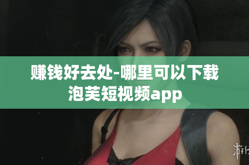 赚钱好去处-哪里可以下载泡芙短视频app