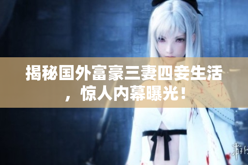 揭秘国外富豪三妻四妾生活，惊人内幕曝光！