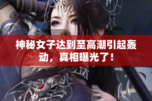 神秘女子达到至高潮引起轰动，真相曝光了！