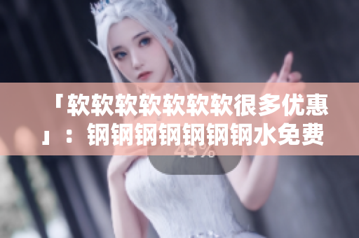 「软软软软软软软很多优惠」：钢钢钢钢钢钢钢水免费版推荐！
