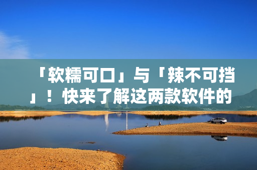 「软糯可口」与「辣不可挡」！快来了解这两款软件的特点！