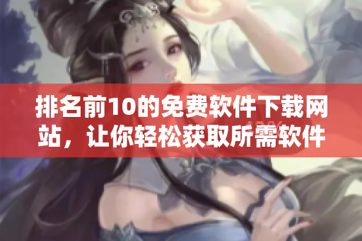 排名前10的免费软件下载网站，让你轻松获取所需软件！