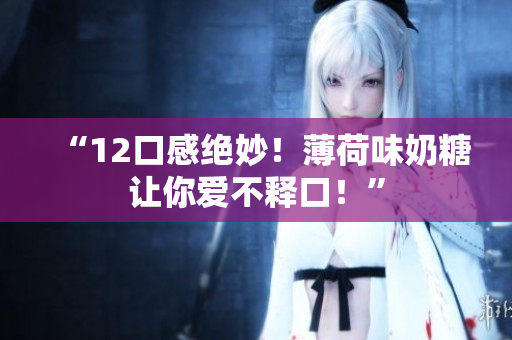 “12口感绝妙！薄荷味奶糖让你爱不释口！”