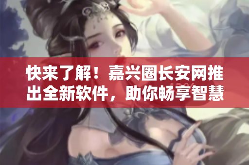快来了解！嘉兴圈长安网推出全新软件，助你畅享智慧生活