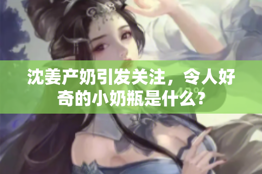 沈姜产奶引发关注，令人好奇的小奶瓶是什么？